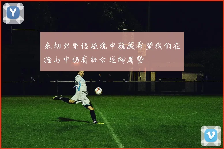 米切尔坚信逆境中蕴藏希望我们在抢七中仍有机会逆转局势