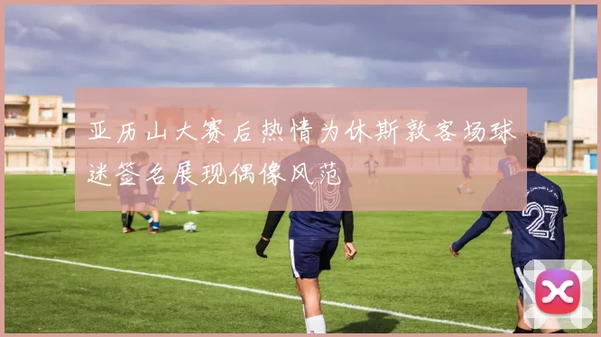 亚历山大赛后热情为休斯敦客场球迷签名展现偶像风范