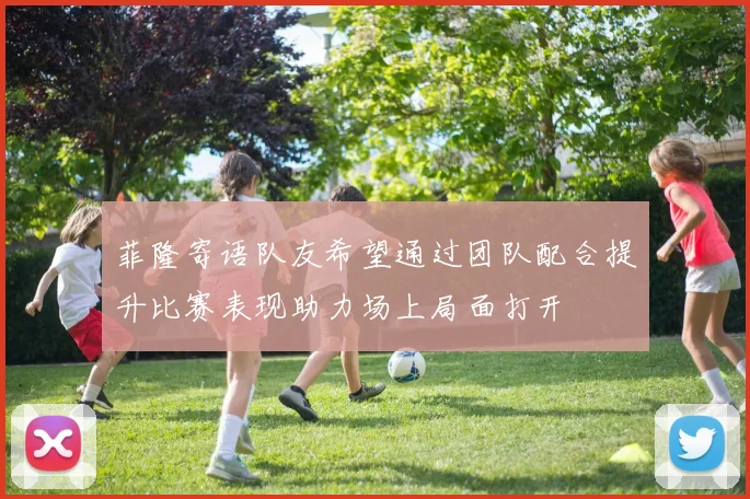 菲隆寄语队友希望通过团队配合提升比赛表现助力场上局面打开