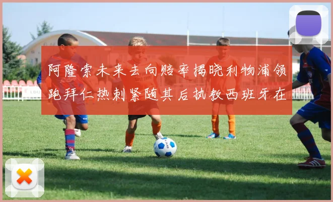 阿隆索未来去向赔率揭晓利物浦领跑拜仁热刺紧随其后执教西班牙在列