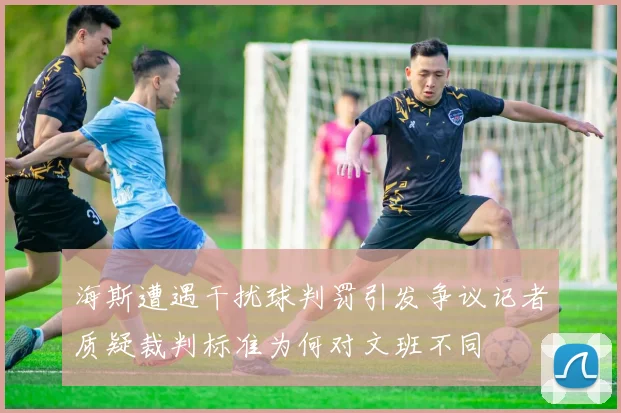 海斯遭遇干扰球判罚引发争议记者质疑裁判标准为何对文班不同