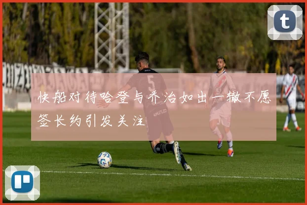 快船对待哈登与乔治如出一辙不愿签长约引发关注