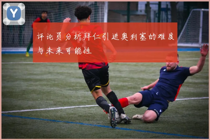 评论员分析拜仁引进奥利塞的难度与未来可能性
