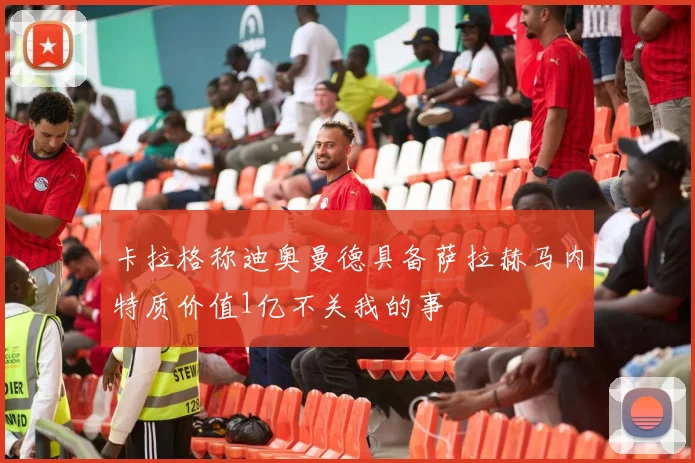 卡拉格称迪奥曼德具备萨拉赫马内特质价值1亿不关我的事