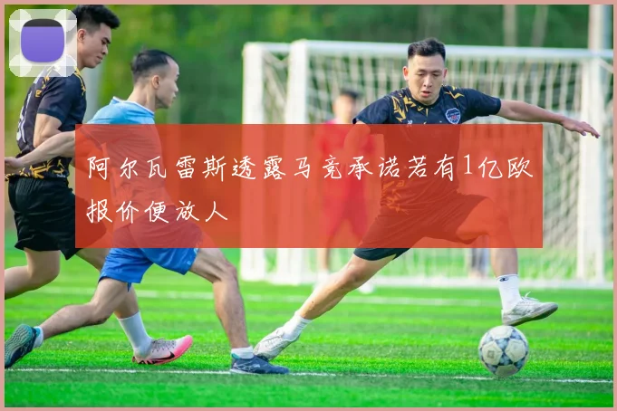阿尔瓦雷斯透露马竞承诺若有1亿欧报价便放人