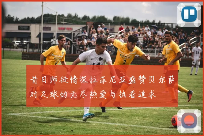 昔日师徒情深拉菲尼亚盛赞贝尔萨对足球的无尽热爱与执着追求