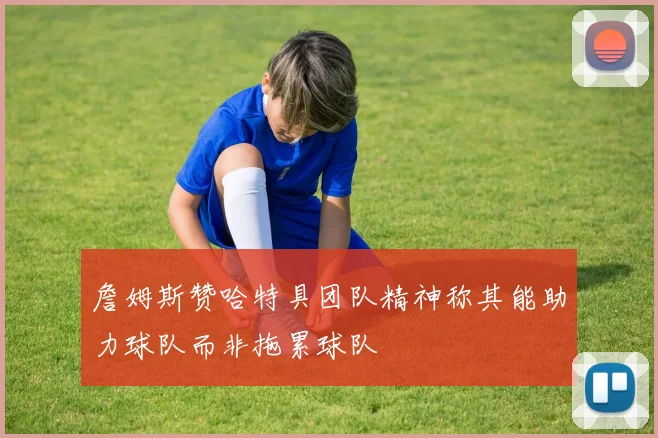 詹姆斯赞哈特具团队精神称其能助力球队而非拖累球队