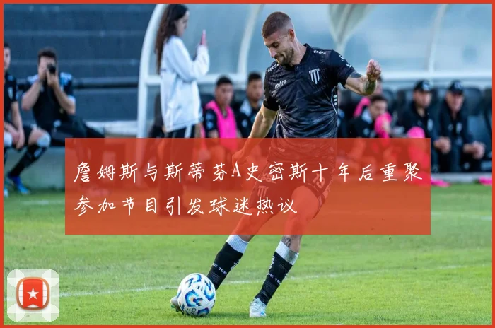 詹姆斯与斯蒂芬A史密斯十年后重聚参加节目引发球迷热议