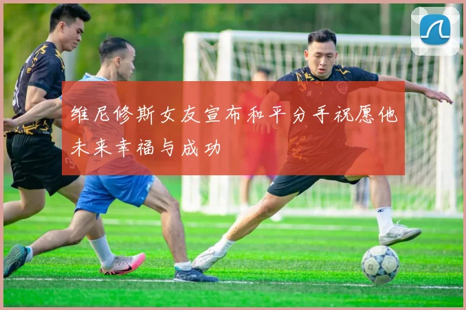 维尼修斯女友宣布和平分手祝愿他未来幸福与成功