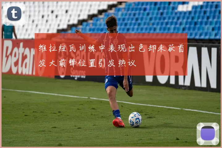 维拉纽瓦训练中表现出色却未获首发大前锋位置引发热议