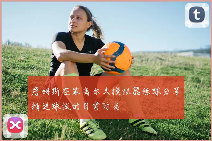 詹姆斯在家高尔夫模拟器练球分享精进球技的日常时光