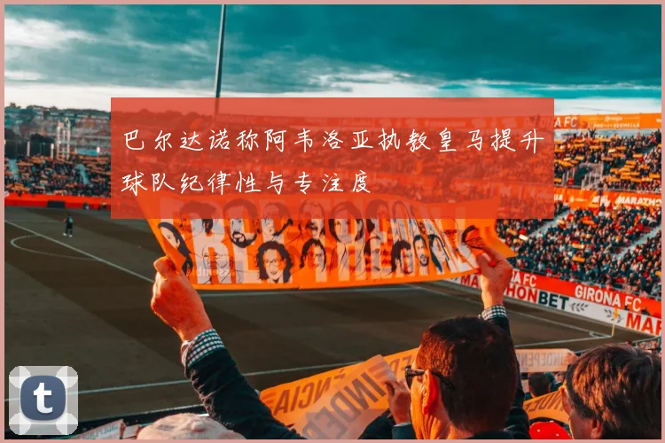 巴尔达诺称阿韦洛亚执教皇马提升球队纪律性与专注度