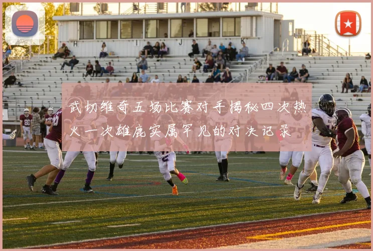武切维奇五场比赛对手揭秘四次热火一次雄鹿实属罕见的对决记录