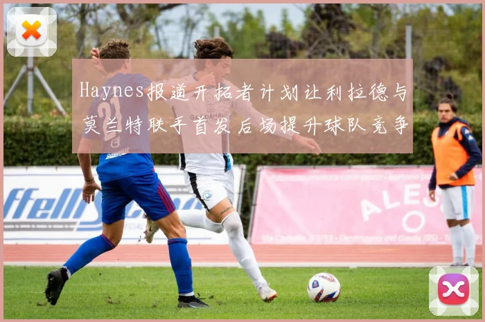 Haynes报道开拓者计划让利拉德与莫兰特联手首发后场提升球队竞争力